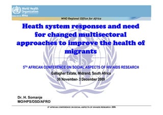 WHO Regional Office for Africa


 Heath system responses and need
    for changed multisectoral
approaches to improve the health of
             migrants

  5TH AFRICAN CONFERENCE ON SOCIAL ASPECTS OF HIV/AIDS RESEARCH
                  Gallagher Estate, Midrand, South Africa
                       30 November- 3 December 2009



Dr. H. Somanje
MO/HPS/DSD/AFRO
              5th AFRICAN CONFERENCE ON SOCIAL ASPECTS OF HIV/AIDS RESEARCH   2009.
 
