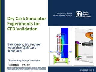 Sandia National Laboratories is a multi-program laboratory managed and operated by Sandia
Corporation, a wholly owned subsidiary of Lockheed Martin Corporation, for the U.S. Department
of Energy’s National Nuclear Security Administration under contract DE-AC04-94AL85000.
Dry Cask Simulator
Experiments for
CFD Validation
Sam Durbin, Eric Lindgren,
Abdelghani Zigh*, and
Jorge Solis*
* Nuclear Regulatory Commission
SAND2017-4330 C
 