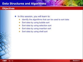Data Structures and Algorithms
Objectives


                In this session, you will learn to:
                    Identify the algorithms that can be used to sort data
                    Sort data by using bubble sort
                    Sort data by using selection sort
                    Sort data by using insertion sort
                    Sort data by using shell sort




     Ver. 1.0                                                               Session 4
 