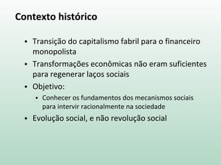 Contexto histórico
 Transição do capitalismo fabril para o financeiro
monopolista
 Transformações econômicas não eram suficientes
para regenerar laços sociais
 Objetivo:
 Conhecer os fundamentos dos mecanismos sociais
para intervir racionalmente na sociedade
 Evolução social, e não revolução social
 