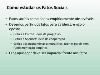 Como estudar os Fatos Sociais
 Fatos sociais como dados empiricamente observáveis
 Devemos partir dos fatos para as ideias, e não o
oposto
 Crítica a Comte: ideia de progresso
 Crítica a Spencer: ideia de cooperação
 Crítica aos economistas e moralistas: teorias gerais sem
fundamentação empírica
 O pesquisador deve ser imparcial frente aos fatos
 