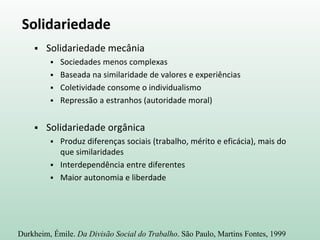 Solidariedade
 Solidariedade mecânia
 Sociedades menos complexas
 Baseada na similaridade de valores e experiências
 Coletividade consome o individualismo
 Repressão a estranhos (autoridade moral)
 Solidariedade orgânica
 Produz diferenças sociais (trabalho, mérito e eficácia), mais do
que similaridades
 Interdependência entre diferentes
 Maior autonomia e liberdade
Durkheim, Émile. Da Divisão Social do Trabalho. São Paulo, Martins Fontes, 1999
 
