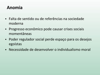 Anomia
 Falta de sentido ou de referências na sociedade
moderna
 Progresso econômico pode causar crises sociais
momentâneas
 Poder regulador social perde espaço para os desejos
egoístas
 Necessidade de desenvolver o individualismo moral
 