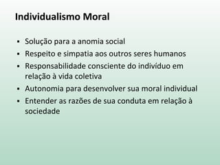 Individualismo Moral
 Solução para a anomia social
 Respeito e simpatia aos outros seres humanos
 Responsabilidade consciente do indivíduo em
relação à vida coletiva
 Autonomia para desenvolver sua moral individual
 Entender as razões de sua conduta em relação à
sociedade
 