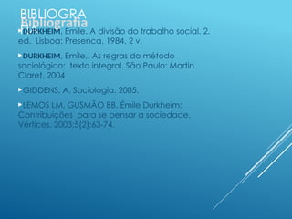 BIBLIOGRA
FIA
DURKHEIM, Emile. A divisão do trabalho social. 2.
ed. Lisboa: Presenca, 1984. 2 v.
DURKHEIM, Emile,. As regras do método
sociológico: texto integral. São Paulo: Martin
Claret, 2004
GIDDENS, A. Sociologia. 2005.
LEMOS LM, GUSMÃO BB. Émile Durkheim:
Contribuições para se pensar a sociedade.
Vértices. 2003;5(2):63-74.
 
