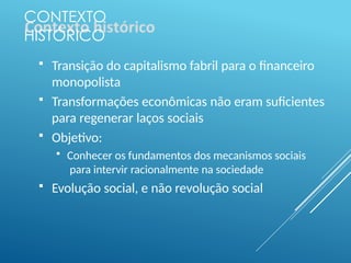 CONTEXTO
HISTÓRICO
 Transição do capitalismo fabril para o financeiro
monopolista
 Transformações econômicas não eram suficientes
para regenerar laços sociais
 Objetivo:
 Conhecer os fundamentos dos mecanismos sociais
para intervir racionalmente na sociedade
 Evolução social, e não revolução social
 