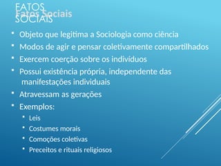 FATOS
SOCIAIS
 Objeto que legitima a Sociologia como ciência
 Modos de agir e pensar coletivamente compartilhados
 Exercem coerção sobre os indivíduos
 Possui existência própria, independente das
manifestações individuais
 Atravessam as gerações
 Exemplos:
 Leis
 Costumes morais
 Comoções coletivas
 Preceitos e rituais religiosos
 
