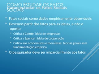 COMO ESTUDAR OS FATOS
SOCIAIS
 Fatos sociais como dados empiricamente observáveis
 Devemos partir dos fatos para as ideias, e não o
oposto
 Crítica a Comte: ideia de progresso
 Crítica a Spencer: ideia de cooperação
 Crítica aos economistas e moralistas: teorias gerais sem
fundamentação empírica
 O pesquisador deve ser imparcial frente aos fatos
 