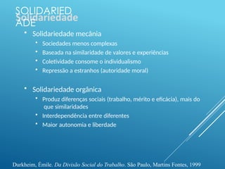 SOLIDARIED
ADE
 Solidariedade mecânia
 Sociedades menos complexas
 Baseada na similaridade de valores e experiências
 Coletividade consome o individualismo
 Repressão a estranhos (autoridade moral)
 Solidariedade orgânica
 Produz diferenças sociais (trabalho, mérito e eficácia), mais do
que similaridades
 Interdependência entre diferentes
 Maior autonomia e liberdade
Durkheim, Émile. Da Divisão Social do Trabalho. São Paulo, Martins Fontes, 1999
 