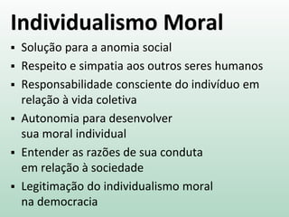 Individualismo Moral
 Solução para a anomia social
 Respeito e simpatia aos outros seres humanos
 Responsabilidade consciente do indivíduo em
relação à vida coletiva
 Autonomia para desenvolver
sua moral individual
 Entender as razões de sua conduta
em relação à sociedade
 Legitimação do individualismo moral
na democracia
 