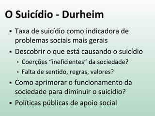O Suicídio - Durheim
 Taxa de suicídio como indicadora de
problemas sociais mais gerais
 Descobrir o que está causando o suicídio
• Coerções “ineficientes” da sociedade?
• Falta de sentido, regras, valores?
 Como aprimorar o funcionamento da
sociedade para diminuir o suicídio?
 Políticas públicas de apoio social
 