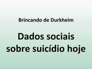 Brincando de Durkheim
Dados sociais
sobre suicídio hoje
 