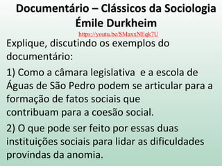 Documentário – Clássicos da Sociologia
Émile Durkheim
Explique, discutindo os exemplos do
documentário:
1) Como a câmara legislativa e a escola de
Águas de São Pedro podem se articular para a
formação de fatos sociais que
contribuam para a coesão social.
2) O que pode ser feito por essas duas
instituições sociais para lidar as dificuldades
provindas da anomia.
https://youtu.be/SMaxxNEqk7U
 