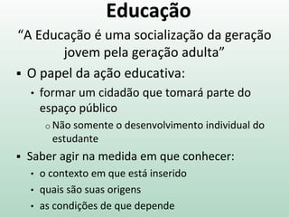 Educação
“A Educação é uma socialização da geração
jovem pela geração adulta”
 O papel da ação educativa:
• formar um cidadão que tomará parte do
espaço público
o Não somente o desenvolvimento individual do
estudante
 Saber agir na medida em que conhecer:
• o contexto em que está inserido
• quais são suas origens
• as condições de que depende
 