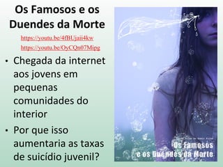 Os Famosos e os
Duendes da Morte
• Chegada da internet
aos jovens em
pequenas
comunidades do
interior
• Por que isso
aumentaria as taxas
de suicídio juvenil?
https://youtu.be/4fBUjaii4kw
https://youtu.be/OyCQn07Mipg
 