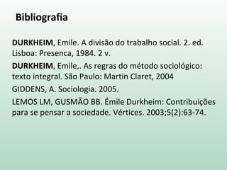 Bibliografia
DURKHEIM, Emile. A divisão do trabalho social. 2. ed.
Lisboa: Presenca, 1984. 2 v.
DURKHEIM, Emile,. As regras do método sociológico:
texto integral. São Paulo: Martin Claret, 2004
GIDDENS, A. Sociologia. 2005.
LEMOS LM, GUSMÃO BB. Émile Durkheim: Contribuições
para se pensar a sociedade. Vértices. 2003;5(2):63-74.
 