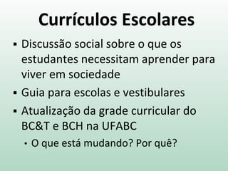 Currículos Escolares
 Discussão social sobre o que os
estudantes necessitam aprender para
viver em sociedade
 Guia para escolas e vestibulares
 Atualização da grade curricular do
BC&T e BCH na UFABC
• O que está mudando? Por quê?
 