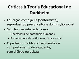Críticas à Teoria Educacional de
Durkheim
 Educação como jaula (conformista),
reproduzindo preconceitos e dominação social
 Sem foco na educação como:
• Libertadora de potenciais humanos
• Fomentadora de crítica e mudança social
 O professor molda conhecimento e o
comportamento do estudante,
sem diálogo ou debate
 