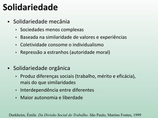 Solidariedade
 Solidariedade mecânia
• Sociedades menos complexas
• Baseada na similaridade de valores e experiências
• Coletividade consome o individualismo
• Repressão a estranhos (autoridade moral)
 Solidariedade orgânica
• Produz diferenças sociais (trabalho, mérito e eficácia),
mais do que similaridades
• Interdependência entre diferentes
• Maior autonomia e liberdade
Durkheim, Émile. Da Divisão Social do Trabalho. São Paulo, Martins Fontes, 1999
 