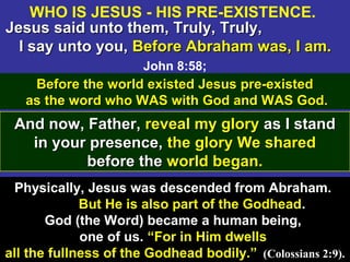 10
Jesus said unto them, Truly, Truly,Jesus said unto them, Truly, Truly,
I say unto you,I say unto you, Before Abraham was, I am.Before Abraham was, I am.
John 8:58;
Physically, Jesus was descended from Abraham.
But He is also part of the Godhead.
God (the Word) became a human being,
one of us. “For in Him dwells
all the fullness of the Godhead bodily.” (Colossians 2:9).
Before the world existed Jesus pre-existedBefore the world existed Jesus pre-existed
as the word who WAS with God and WAS God.as the word who WAS with God and WAS God.
And now, Father,And now, Father, reveal my gloryreveal my glory as I standas I stand
in your presence,in your presence, the glory We sharedthe glory We shared
before thebefore the world began.world began.
WHO IS JESUS - HIS PRE-EXISTENCE.
 