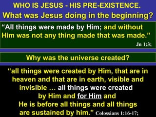 11
WHO IS JESUS - HIS PRE-EXISTENCE.
What was Jesus doing in the beginning?What was Jesus doing in the beginning?
““All things were made by Him;All things were made by Him; and withoutand without
Him was not any thing made that was made.”Him was not any thing made that was made.”
Jn 1:3;
“all things were created by Him, that are in
heaven and that are in earth, visible and
invisible … all things were created
by Him and for Him and
He is before all things and all things
are sustained by him.” Colossians 1:16-17;
Why was the universe created?Why was the universe created?
 