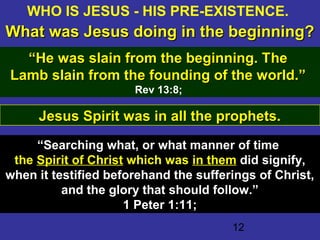 12
Jesus Spirit was in all the prophets.Jesus Spirit was in all the prophets.
“Searching what, or what manner of time
the Spirit of Christ which was in them did signify,
when it testified beforehand the sufferings of Christ,
and the glory that should follow.”
1 Peter 1:11;1 Peter 1:11;
WHO IS JESUS - HIS PRE-EXISTENCE.
What was Jesus doing in the beginning?What was Jesus doing in the beginning?
““He was slain from the beginning. THe was slain from the beginning. Thehe
Lamb slain from the founding of the world.”Lamb slain from the founding of the world.”
Rev 13:8;
 