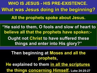 13
““He said to them, O fools and slow of heart toHe said to them, O fools and slow of heart to
believebelieve all that the prophets have spoken:-all that the prophets have spoken:-
Ought notOught not ChristChrist to have suffered theseto have suffered these
things and enter into His glory?”things and enter into His glory?”
Then beginning at Moses and all the
prophets,
He explained to them in all the scriptures
the things concerning Himself. Luke 24:25-27Luke 24:25-27
WHO IS JESUS - HIS PRE-EXISTENCE.
What was Jesus doing in the beginning?What was Jesus doing in the beginning?
All the prophets spoke about Jesus.All the prophets spoke about Jesus.
 