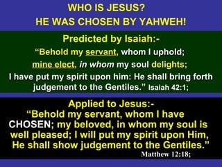 14
Applied to Jesus:-
“Behold my servant, whom I have
CHOSEN; my beloved, in whom my soul is
well pleased; I will put my spirit upon Him,
He shall show judgement to the Gentiles.”
Matthew 12:18;Matthew 12:18;
WHO IS JESUS?
HE WAS CHOSEN BY YAHWEH!
Predicted by Isaiah:-by Isaiah:-
““Behold myBehold my servantservant,, whom I uphold;whom I uphold;
mine electmine elect,, in whomin whom my soulmy soul delights;delights;
I have put my spirit upon him: He shall bring forthI have put my spirit upon him: He shall bring forth
judgement to the Gentiles.”judgement to the Gentiles.” Isaiah 42:1;
 