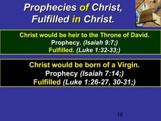 16
PropheciesProphecies ofof Christ,Christ,
FulfilledFulfilled inin Christ.Christ.
Christ would be heir to the Throne of David.
Prophecy. (Isaiah 9:7;)
Fulfilled. (Luke 1:32-33;)
Christ would be born of a Virgin.
Prophecy (Isaiah 7:14;)
Fulfilled (Luke 1:26-27, 30-31;)
 