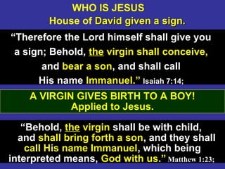 17
WHO IS JESUS
House of David given a sign.David given a sign.
“Therefore the Lord himself shall give you
a sign; Behold, the virgin shall conceive,
and bear a son, and shall call
His name Immanuel.” Isaiah 7:14;Isaiah 7:14;
“Behold, the virgin shall be with child,
and shall bring forth a son, and they shall
call His name Immanuel, which being
interpreted means, God with us.” Matthew 1:23;
A VIRGIN GIVES BIRTH TO A BOY!
Applied to Jesus.
 