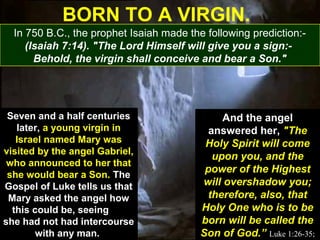 18
Seven and a half centuries
later, a young virgin in
Israel named Mary was
visited by the angel Gabriel,
who announced to her that
she would bear a Son. The
Gospel of Luke tells us that
Mary asked the angel how
this could be, seeing
she had not had intercourse
with any man.
Seven and a half centuries
later, a young virgin in
Israel named Mary was
visited by the angel Gabriel,
who announced to her that
she would bear a Son. The
Gospel of Luke tells us that
Mary asked the angel how
this could be, seeing
she had not had intercourse
with any man.
And the angel
answered her, "The
Holy Spirit will come
upon you, and the
power of the Highest
will overshadow you;
therefore, also, that
Holy One who is to be
born will be called the
Son of God.” Luke 1:26-35;
And the angel
answered her, "The
Holy Spirit will come
upon you, and the
power of the Highest
will overshadow you;
therefore, also, that
Holy One who is to be
born will be called the
Son of God.” Luke 1:26-35;
BORN TO A VIRGIN.
In 750 B.C., the prophet Isaiah made the following prediction:-
(Isaiah 7:14). "The Lord Himself will give you a sign:-
Behold, the virgin shall conceive and bear a Son."
 