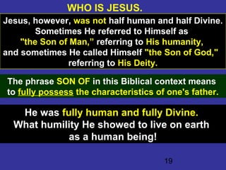 19
WHO IS JESUS.
Jesus, however, was not half human and half Divine.
Sometimes He referred to Himself as
"the Son of Man,” referring to His humanity,
and sometimes He called Himself "the Son of God,"
referring to His Deity.
The phrase SON OF in this Biblical context means
to fully possess the characteristics of one's father.
He was fully human and fully Divine.
What humility He showed to live on earth
as a human being!
 