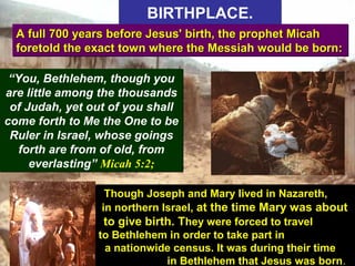 21
BIRTHPLACE.BIRTHPLACE.
A full 700 years before Jesus' birth, the prophet MicahA full 700 years before Jesus' birth, the prophet Micah
foretold the exact town where the Messiah would be born:foretold the exact town where the Messiah would be born:
A full 700 years before Jesus' birth, the prophet MicahA full 700 years before Jesus' birth, the prophet Micah
foretold the exact town where the Messiah would be born:foretold the exact town where the Messiah would be born:
“You, Bethlehem, though you
are little among the thousands
of Judah, yet out of you shall
come forth to Me the One to be
Ruler in Israel, whose goings
forth are from of old, from
everlasting” Micah 5:2;
“You, Bethlehem, though you
are little among the thousands
of Judah, yet out of you shall
come forth to Me the One to be
Ruler in Israel, whose goings
forth are from of old, from
everlasting” Micah 5:2;
Though Joseph and Mary lived in Nazareth,
in northern Israel, at the time Mary was about
to give birth. They were forced to travel
to Bethlehem in order to take part in
a nationwide census. It was during their time
in Bethlehem that Jesus was born.
 
