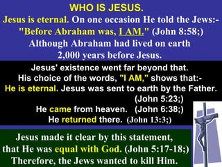 23
WHO IS JESUS.
Jesus is eternal. On one occasion He told the Jews:-
"Before Abraham was, I AM." (John 8:58;)
Although Abraham had lived on earth
2,000 years before Jesus.
Jesus' existence went far beyond that.
His choice of the words, "I AM," shows that:-
He is eternal. Jesus was sent to earth by the Father.
(John 5:23;)
He came from heaven. (John 6:38;)
He returned there. (John 13:3;)
Jesus made it clear by this statement,
that He was equal with God. (John 5:17-18;)
Therefore, the Jews wanted to kill Him.
 