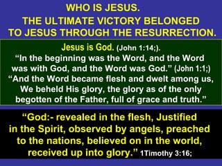 24
WHO IS JESUS.
THE ULTIMATE VICTORY BELONGED
TO JESUS THROUGH THE RESURRECTION.
Jesus is God. (John 1:14;).
“In the beginning was the Word, and the Word
was with God, and the Word was God.” (John 1:1;)
“And the Word became flesh and dwelt among us,
We beheld His glory, the glory as of the only
begotten of the Father, full of grace and truth.”
“God:- revealed in the flesh, Justified
in the Spirit, observed by angels, preached
to the nations, believed on in the world,
received up into glory.” 1Timothy 3:16;
 
