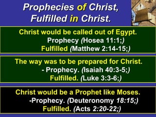 25
PropheciesProphecies ofof Christ,Christ,
FulfilledFulfilled inin Christ.Christ.
Christ would be called out of Egypt.
Prophecy (Hosea 11:1;)
Fulfilled (Matthew 2:14-15;)
The way was to be prepared for Christ.
- Prophecy. (Isaiah 40:3-5;)
Fulfilled. (Luke 3:3-6;)
Christ would be a Prophet like Moses.
-Prophecy. (Deuteronomy 18:15;)
Fulfilled. (Acts 2:20-22;)
 