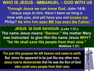 27
Through Jesus we can know God. John 14:9;
““Jesus says to him, Have I been so long aJesus says to him, Have I been so long a
time with you, and yet have you nottime with you, and yet have you not known meknown me,,
Philip?Philip? HeHe who haswho has seen ME has seen the Father.”seen ME has seen the Father.”
JESUS IS OUR SAVIOUR. (Luke 1:31;)
The name Jesus means "Saviour." His mother Mary
was instructed to give Him the name Jesus WHY?
"for He shall save His people from their sins."
Matthew 1:21;
WHO IS JESUS - IMMANUEL – GOD WITH US
For just this purpose He left heaven and came to earth.
But since He appeared to be just like any other man,
Jesus had to demonstrate that He was the Son of God
who could save people from their sins.
 