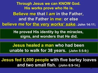 28
Through Jesus we can KNOW God.
His works prove who He is.
Believe meBelieve me thatthat II amam in the Father,in the Father,
and the Fatherand the Father in me:in me: or elseor else
believe me forbelieve me for the very works‘ sakethe very works‘ sake.. John 14:11;
He proved His identity by the miracles,
signs, and wonders that He did.
Jesus healed a man who had been
unable to walk for 38 years. (John 5:5-9;)
Jesus fed 5,000 people with five barley loaves
and two small fish. (John 6:9-14;)
 