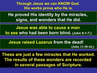 29
Through Jesus we can KNOW God.
His works prove who He is.
He proved His identity by the miracles,
signs, and wonders that He did.
Jesus was able to cause a man
to see who had been born blind. (John 9:1-7;)
Jesus raised Lazarus from the dead!
(John 11:38-44;)
These are just a few miracles that He worked.
The results of these wonders are recorded
in several passages of Scripture.
 
