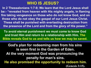 3
In 2 Thessalonians 1:7-9; We learn that the Lord Jesus shall
be:- “revealed from heaven with His mighty angels, in flaming
fire taking vengeance on those who do not know God, and on
those who do not obey the gospel of our Lord Jesus Christ.
These shall be punished with everlasting destruction from
the presence of the Lord and from the glory of His power.”
God's plan for redeeming man from his sins
is seen first in the Garden of Eden.
At the very moment God was pronouncing the
penalty for man’s sins.
He also promised the opportunity to redeem him.
(Genesis 3:15).
To avoid eternal punishment we must come to know God
and trust Him and return to a relationship with Him. The
Bible reveals God to us and tells us how we may be saved.
WHO IS JESUS?
 