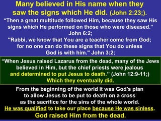 30
Many believed in His name when they
saw the signs which He did. (John 2:23;).
“Then a great multitude followed Him, because they saw His
signs which He performed on those who were diseased.”
John 6:2;
"Rabbi, we know that You are a teacher come from God;
for no one can do these signs that You do unless
God is with him." John 3:2;
“When Jesus raised Lazarus from the dead, many of the Jews
believed in Him, but the chief priests were jealous
and determined to put Jesus to death.” (John 12:9-11;)
Which they eventually did.
From the beginning of the world it was God's plan
to allow Jesus to be put to death on a cross
as the sacrifice for the sins of the whole world.
He was qualified to take our place because He was sinless.
God raised Him from the dead.
 