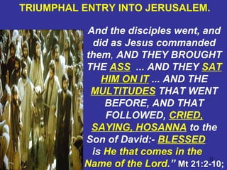 32
And the disciples went, and
did as Jesus commanded
them, AND THEY BROUGHT
THE ASS ... AND THEY SAT
HIM ON IT ... AND THE
MULTITUDES THAT WENT
BEFORE, AND THAT
FOLLOWED, CRIED,
SAYING, HOSANNA to the
Son of David:- BLESSED
is He that comes in the
Name of the Lord.” Mt 21:2-10;
TRIUMPHAL ENTRY INTO JERUSALEM.
 