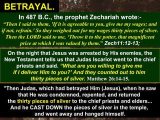33
In 487 B.C., the prophet Zechariah wrote:-
“Then I said to them, 'If it is agreeable to you, give me my wages; and
if not, refrain.' So they weighed out for my wages thirty pieces of silver.
Then the LORD said to me, ‘Throw it to the potter, that magnificent
price at which I was valued by them.” Zech11:12-13;
On the night that Jesus was arrested by His enemies, the
New Testament tells us that Judas Iscariot went to the chief
priests and said. “What are you willing to give me
if I deliver Him to you?' And they counted out to him
thirty pieces of silver. Matthew 26:14-15.
"Then Judas, which had betrayed Him (Jesus), when he saw
that He was condemned, repented, and returned
the thirty pieces of silver to the chief priests and elders...
And he CAST DOWN the pieces of silver in the temple,
and went away and hanged himself.
BETRAYAL.BETRAYAL.
 