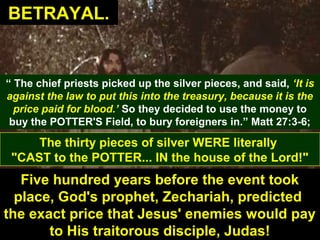34
“ The chief priests picked up the silver pieces, and said, ‘It is
against the law to put this into the treasury, because it is the
price paid for blood.’ So they decided to use the money to
buy the POTTER'S Field, to bury foreigners in.” Matt 27:3-6;
The thirty pieces of silver WERE literally
"CAST to the POTTER... IN the house of the Lord!"
Five hundred years before the event took
place, God's prophet, Zechariah, predicted
the exact price that Jesus' enemies would pay
to His traitorous disciple, Judas!
BETRAYAL.BETRAYAL.
 