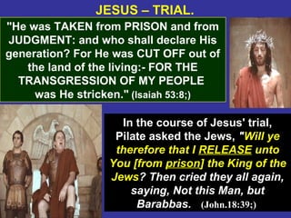 35
JESUS – TRIAL.
"He was TAKEN from PRISON and from
JUDGMENT: and who shall declare His
generation? For He was CUT OFF out of
the land of the living:- FOR THE
TRANSGRESSION OF MY PEOPLE
was He stricken." (Isaiah 53:8;)
In the course of Jesus' trial,
Pilate asked the Jews, "Will ye
therefore that I RELEASE unto
You [from prison] the King of the
Jews? Then cried they all again,
saying, Not this Man, but
Barabbas. (John.18:39;)
 