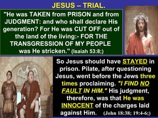 36
JESUS – TRIAL.
"He was TAKEN from PRISON and from
JUDGMENT: and who shall declare His
generation? For He was CUT OFF out of
the land of the living:- FOR THE
TRANSGRESSION OF MY PEOPLE
was He stricken." (Isaiah 53:8;)
So Jesus should have STAYED in
prison. Pilate, after questioning
Jesus, went before the Jews three
times proclaiming. "I FIND NO
FAULT IN HIM." His judgment,
therefore, was that He was
INNOCENT of the charges laid
against Him. (John 18:38; 19:4-6;)
 