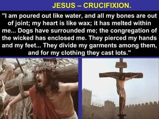 38
"I am poured out like water, and all my bones are out
of joint; my heart is like wax; it has melted within
me... Dogs have surrounded me; the congregation of
the wicked has enclosed me. They pierced my hands
and my feet... They divide my garments among them,
and for my clothing they cast lots."
JESUS – CRUCIFIXION.
 