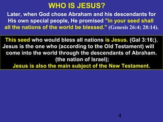 4
WHO IS JESUS?
Later, when God chose Abraham and his descendants for
His own special people, He promised "in your seed shall
all the nations of the world be blessed." (Genesis 26:4; 28:14).
This seed who would bless all nations is Jesus. (Gal 3:16;).
Jesus is the one who (according to the Old Testament) will
come into the world through the descendants of Abraham.
(the nation of Israel);
Jesus is also the main subject of the New Testament.
 