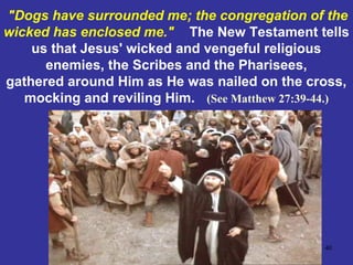 40
"Dogs have surrounded me; the congregation of the
wicked has enclosed me." The New Testament tells
us that Jesus' wicked and vengeful religious
enemies, the Scribes and the Pharisees,
gathered around Him as He was nailed on the cross,
mocking and reviling Him. (See Matthew 27:39-44.)
 