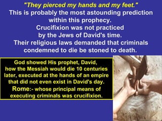 41
"They pierced my hands and my feet."
This is probably the most astounding prediction
within this prophecy.
Crucifixion was not practiced
by the Jews of David's time.
Their religious laws demanded that criminals
condemned to die be stoned to death.
God showed His prophet, David,
how the Messiah would die 10 centuries
later, executed at the hands of an empire
that did not even exist in David's day.
Rome:- whose principal means of
executing criminals was crucifixion.
 